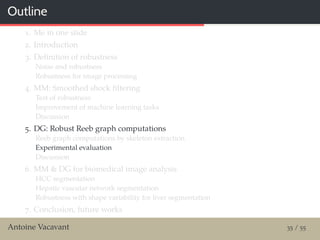 Outline
1. Me in one slide
2. Introduction
3. Deﬁnition of robustness
Noise and robustness
Robustness for image processing
4. MM: Smoothed shock ﬁltering
Test of robustness
Improvement of machine learning tasks
Discussion
5. DG: Robust Reeb graph computations
Reeb graph computations by skeleton extraction
Experimental evaluation
Discussion
6. MM & DG for biomedical image analysis
HCC segmentation
Hepatic vascular network segmentation
Robustness with shape variability for liver segmentation
7. Conclusion, future works
Antoine Vacavant 35 / 55
 