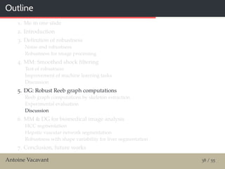 Outline
1. Me in one slide
2. Introduction
3. Deﬁnition of robustness
Noise and robustness
Robustness for image processing
4. MM: Smoothed shock ﬁltering
Test of robustness
Improvement of machine learning tasks
Discussion
5. DG: Robust Reeb graph computations
Reeb graph computations by skeleton extraction
Experimental evaluation
Discussion
6. MM & DG for biomedical image analysis
HCC segmentation
Hepatic vascular network segmentation
Robustness with shape variability for liver segmentation
7. Conclusion, future works
Antoine Vacavant 38 / 55
 