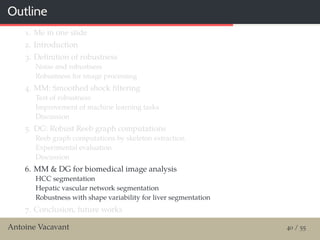 Outline
1. Me in one slide
2. Introduction
3. Deﬁnition of robustness
Noise and robustness
Robustness for image processing
4. MM: Smoothed shock ﬁltering
Test of robustness
Improvement of machine learning tasks
Discussion
5. DG: Robust Reeb graph computations
Reeb graph computations by skeleton extraction
Experimental evaluation
Discussion
6. MM & DG for biomedical image analysis
HCC segmentation
Hepatic vascular network segmentation
Robustness with shape variability for liver segmentation
7. Conclusion, future works
Antoine Vacavant 40 / 55
 