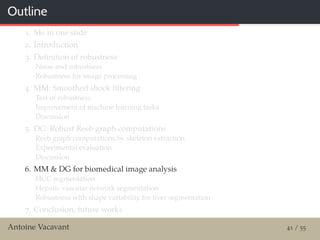Outline
1. Me in one slide
2. Introduction
3. Deﬁnition of robustness
Noise and robustness
Robustness for image processing
4. MM: Smoothed shock ﬁltering
Test of robustness
Improvement of machine learning tasks
Discussion
5. DG: Robust Reeb graph computations
Reeb graph computations by skeleton extraction
Experimental evaluation
Discussion
6. MM & DG for biomedical image analysis
HCC segmentation
Hepatic vascular network segmentation
Robustness with shape variability for liver segmentation
7. Conclusion, future works
Antoine Vacavant 41 / 55
 