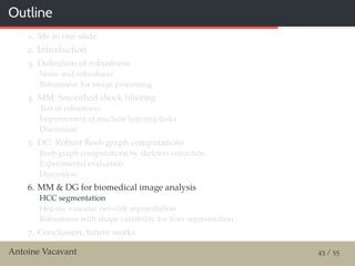 Outline
1. Me in one slide
2. Introduction
3. Deﬁnition of robustness
Noise and robustness
Robustness for image processing
4. MM: Smoothed shock ﬁltering
Test of robustness
Improvement of machine learning tasks
Discussion
5. DG: Robust Reeb graph computations
Reeb graph computations by skeleton extraction
Experimental evaluation
Discussion
6. MM & DG for biomedical image analysis
HCC segmentation
Hepatic vascular network segmentation
Robustness with shape variability for liver segmentation
7. Conclusion, future works
Antoine Vacavant 43 / 55
 
