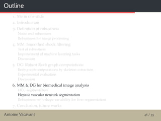Outline
1. Me in one slide
2. Introduction
3. Deﬁnition of robustness
Noise and robustness
Robustness for image processing
4. MM: Smoothed shock ﬁltering
Test of robustness
Improvement of machine learning tasks
Discussion
5. DG: Robust Reeb graph computations
Reeb graph computations by skeleton extraction
Experimental evaluation
Discussion
6. MM & DG for biomedical image analysis
HCC segmentation
Hepatic vascular network segmentation
Robustness with shape variability for liver segmentation
7. Conclusion, future works
Antoine Vacavant 46 / 55
 