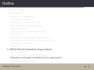 Outline
1. Me in one slide
2. Introduction
3. Deﬁnition of robustness
Noise and robustness
Robustness for image processing
4. MM: Smoothed shock ﬁltering
Test of robustness
Improvement of machine learning tasks
Discussion
5. DG: Robust Reeb graph computations
Reeb graph computations by skeleton extraction
Experimental evaluation
Discussion
6. MM & DG for biomedical image analysis
HCC segmentation
Hepatic vascular network segmentation
Robustness with shape variability for liver segmentation
7. Conclusion, future works
Antoine Vacavant 49 / 55
 