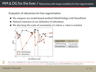 MM & DG for the liver / Robustness with shape variability for liver segmentation
Evaluation of robustness for liver segmentation
We compare our model-based method (MultiVarSeg) with SmartPaint
Natural extension of our deﬁnition of robustness
We also keep the scale of uncertainty (σ) where α value is reached
0 2 4 6 8
Variability scale
75
80
85
90
95
Dice
MultiVarSeg
SmartPaint
Algorithm (α, σ)
MultiVarSeg (19.4,5.49)
SmartPaint (38.9,4.71)
M.-A. Lebre, A. Vacavant, M.-A. Lebre, H. Rositi, M. Grand-Brochier, R. Strand: New Deﬁnition of Image Processing Robustness with Generalized
Uncertainty Modeling, Applied to Denoising and Segmentation. Guest paper submitted to IEEE RRPR@ICPR 2018, Beĳing, China
Antoine Vacavant 51 / 55
 