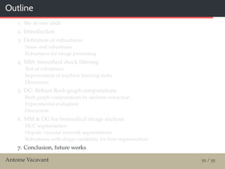 Outline
1. Me in one slide
2. Introduction
3. Deﬁnition of robustness
Noise and robustness
Robustness for image processing
4. MM: Smoothed shock ﬁltering
Test of robustness
Improvement of machine learning tasks
Discussion
5. DG: Robust Reeb graph computations
Reeb graph computations by skeleton extraction
Experimental evaluation
Discussion
6. MM & DG for biomedical image analysis
HCC segmentation
Hepatic vascular network segmentation
Robustness with shape variability for liver segmentation
7. Conclusion, future works
Antoine Vacavant 52 / 55
 