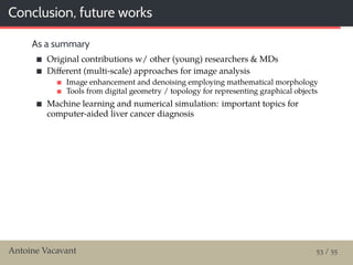 Conclusion, future works
As a summary
Original contributions w/ other (young) researchers & MDs
Diﬀerent (multi-scale) approaches for image analysis
Image enhancement and denoising employing mathematical morphology
Tools from digital geometry / topology for representing graphical objects
Machine learning and numerical simulation: important topics for
computer-aided liver cancer diagnosis
Antoine Vacavant 53 / 55
 
