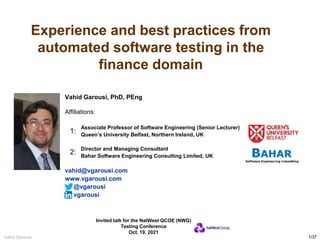 1/37
Vahid Garousi Experience and best practices from automated testing in the finance domain
Experience and best practices from
automated software testing in the
finance domain
Vahid Garousi, PhD, PEng
Affiliations:
Associate Professor of Software Engineering (Senior Lecturer)
Queen’s University Belfast, Northern Ireland, UK
Director and Managing Consultant
Bahar Software Engineering Consulting Limited, UK
vahid@vgarousi.com
www.vgarousi.com
@vgarousi
vgarousi
Invited talk for the NatWest QCOE (NWG)
Testing Conference
Oct. 19, 2021
1:
2:
 