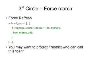 rd

3 Circle – Force march
●

Force Refresh
sub vcl_recv { [...]
if (req.http.Cache-Control ~ "no-cache") {
ban_url(req.url);
}
[…] }

●

You may want to protect / restrict who can call
this “ban”

 