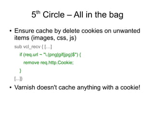 th

5 Circle – All in the bag
●

Ensure cache by delete cookies on unwanted
items (images, css, js)
sub vcl_recv { […]
if (req.url ~ ".(png|gif|jpg)$") {
remove req.http.Cookie;
}
[...]}

●

Varnish doesn't cache anything with a cookie!

 