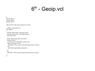 th

6 - Geoip.vcl
C{
#include <dlfcn.h>
#include <stdlib.h>
#include <stdio.h>
static const char* (*get_country_code)(char* ip) = NULL;
__attribute__((constructor)) void
load_module()
{
const char* symbol_name = "get_country_code";
const char* plugin_name = "/usr/lib/geoip_plugin.so";
void* handle = NULL;
handle = dlopen( plugin_name, RTLD_NOW );
if (handle != NULL) {
get_country_code = dlsym( handle, symbol_name );
if (get_country_code == NULL)
fprintf( stderr, "nError: Could not load GeoIP plugin:n%snn", dlerror() );
else
printf( "GeoIP plugin loaded successfully.n");
}
else
fprintf( stderr, "nError: Could not load GeoIP plugin:n%snn", dlerror() );
}
}C

 