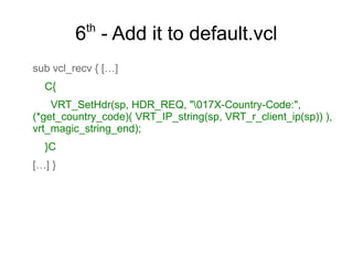 th

6 - Add it to default.vcl
sub vcl_recv { […]
C{
VRT_SetHdr(sp, HDR_REQ, "017X-Country-Code:",
(*get_country_code)( VRT_IP_string(sp, VRT_r_client_ip(sp)) ),
vrt_magic_string_end);
}C
[…] }

 