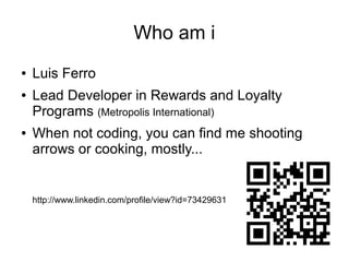 Who am i
●
●

●

Luis Ferro
Lead Developer in Rewards and Loyalty
Programs (Metropolis International)
When not coding, you can find me shooting
arrows or cooking, mostly...

http://www.linkedin.com/profile/view?id=73429631

 