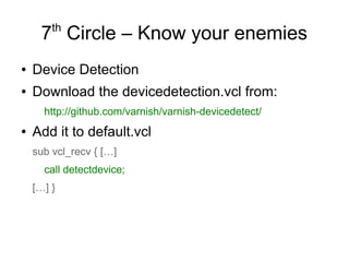 th

7 Circle – Know your enemies
●

Device Detection

●

Download the devicedetection.vcl from:
http://github.com/varnish/varnish-devicedetect/

●

Add it to default.vcl
sub vcl_recv { […]
call detectdevice;
[…] }

 