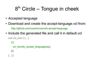 th

8 Circle – Tongue in cheek
●

Accepted language

●

Download and create the accept-language.vcl from:
http://github.com/cosimo/varnish-accept-language

●

Include the generated file and call it in default.vcl
sub vcl_recv { […]
C{
vcl_rewrite_accept_language(sp);
}C
[…] }

 