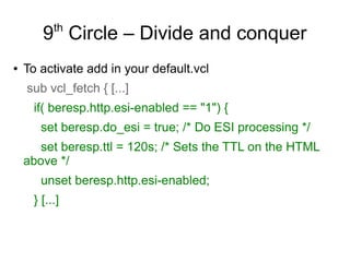 th

9 Circle – Divide and conquer
●

To activate add in your default.vcl
sub vcl_fetch { [...]
if( beresp.http.esi-enabled == "1") {
set beresp.do_esi = true; /* Do ESI processing */
set beresp.ttl = 120s; /* Sets the TTL on the HTML
above */
unset beresp.http.esi-enabled;
} [...]

 