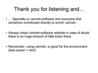 Thank you for listening and...
●

●

●

… Specially to varnish-software and everyone that
somehow contributed directly to enrich varnish.
Always check varnish-software website in case of doubt,
there is an huge amount of little tricks there.
Remember: using varnish, is good for the environment
(less power = win)!

 