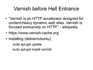 Varnish before Hell Entrance
●

“Varnish is an HTTP accelerator designed for
content-heavy dynamic web sites. Varnish is
focused exclusively on HTTP.” - wikipedia

●

https://www.varnish-cache.org

●

Installing (debian/ubuntu)
sudo apt-get update
sudo apt-get install varnish

 