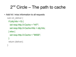 nd

2 Circle – The path to cache
●

Add hit / miss information to all requests
sub vcl_deliver {
if (obj.hits > 0) {
set resp.http.X-Cache = "HIT";
set resp.http.X-Cache-Hits = obj.hits;
} else {
set resp.http.X-Cache = "MISS";
}
return (deliver);
}

 