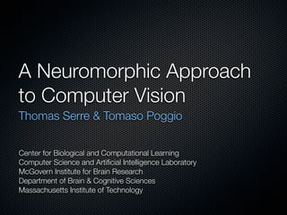 A Neuromorphic Approach
to Computer Vision
Thomas Serre & Tomaso Poggio


Center for Biological and Computational Learning
Computer Science and Artiﬁcial Intelligence Laboratory
McGovern Institute for Brain Research
Department of Brain & Cognitive Sciences
Massachusetts Institute of Technology
 