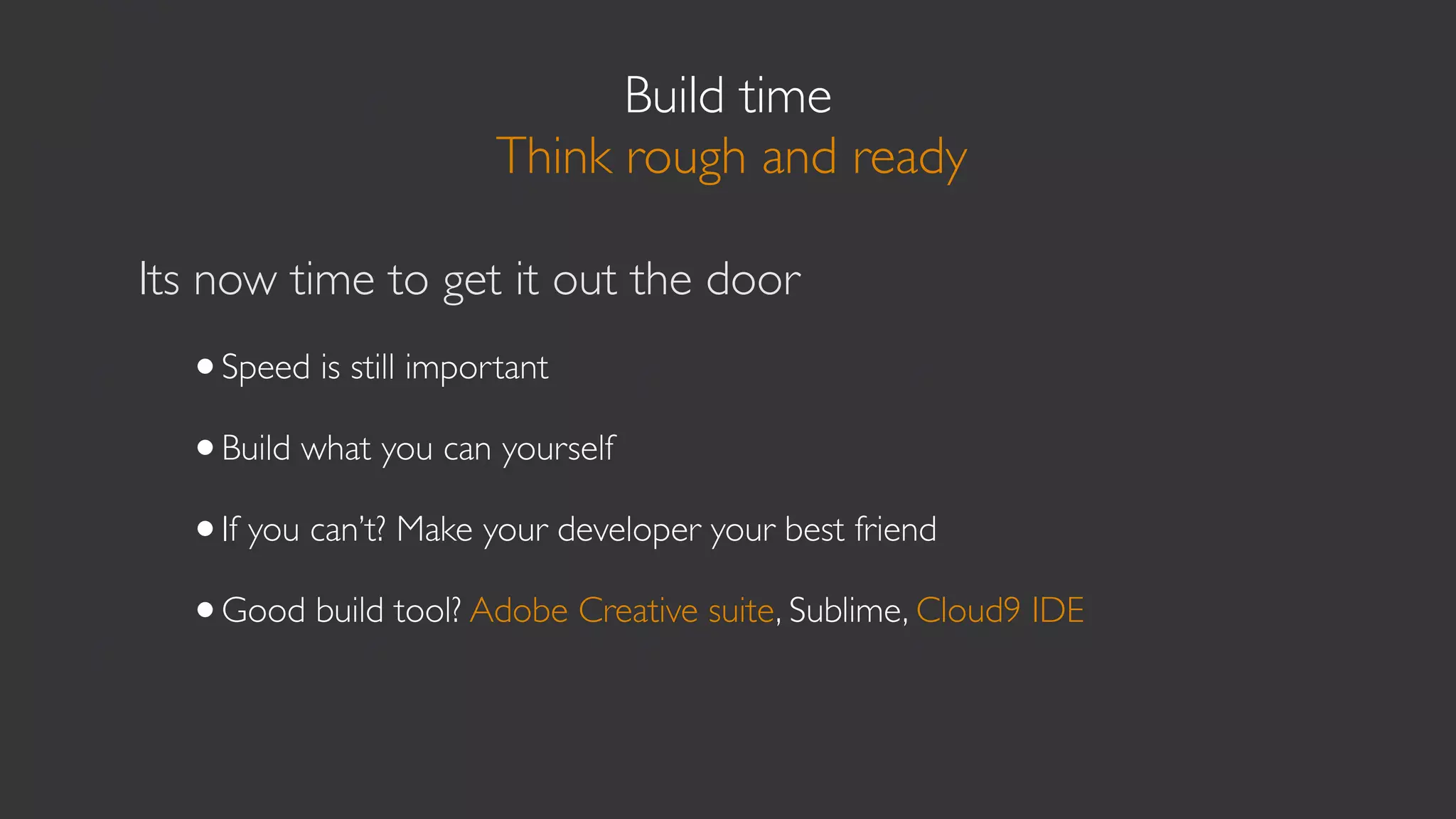 Build time
                      Think rough and ready

Its now time to get it out the door
  •Speed is still important
  •Build what you can yourself
  •If you can’t? Make your developer your best friend
  •Good build tool? Adobe Creative suite, Sublime, Cloud9 IDE
 