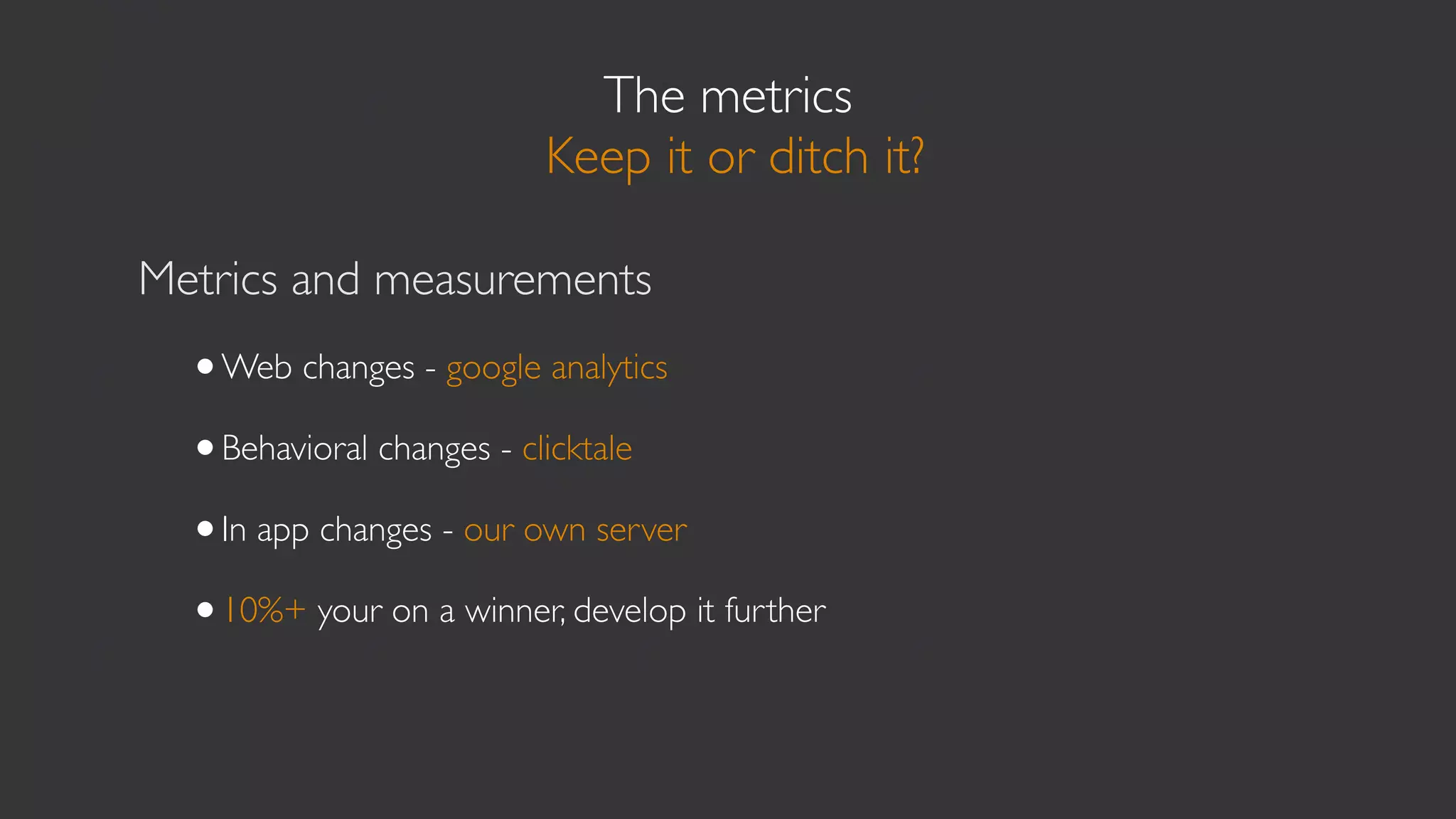 The metrics
                         Keep it or ditch it?

Metrics and measurements
  •Web changes - google analytics
  •Behavioral changes - clicktale
  •In app changes - our own server
  •10%+ your on a winner, develop it further
 