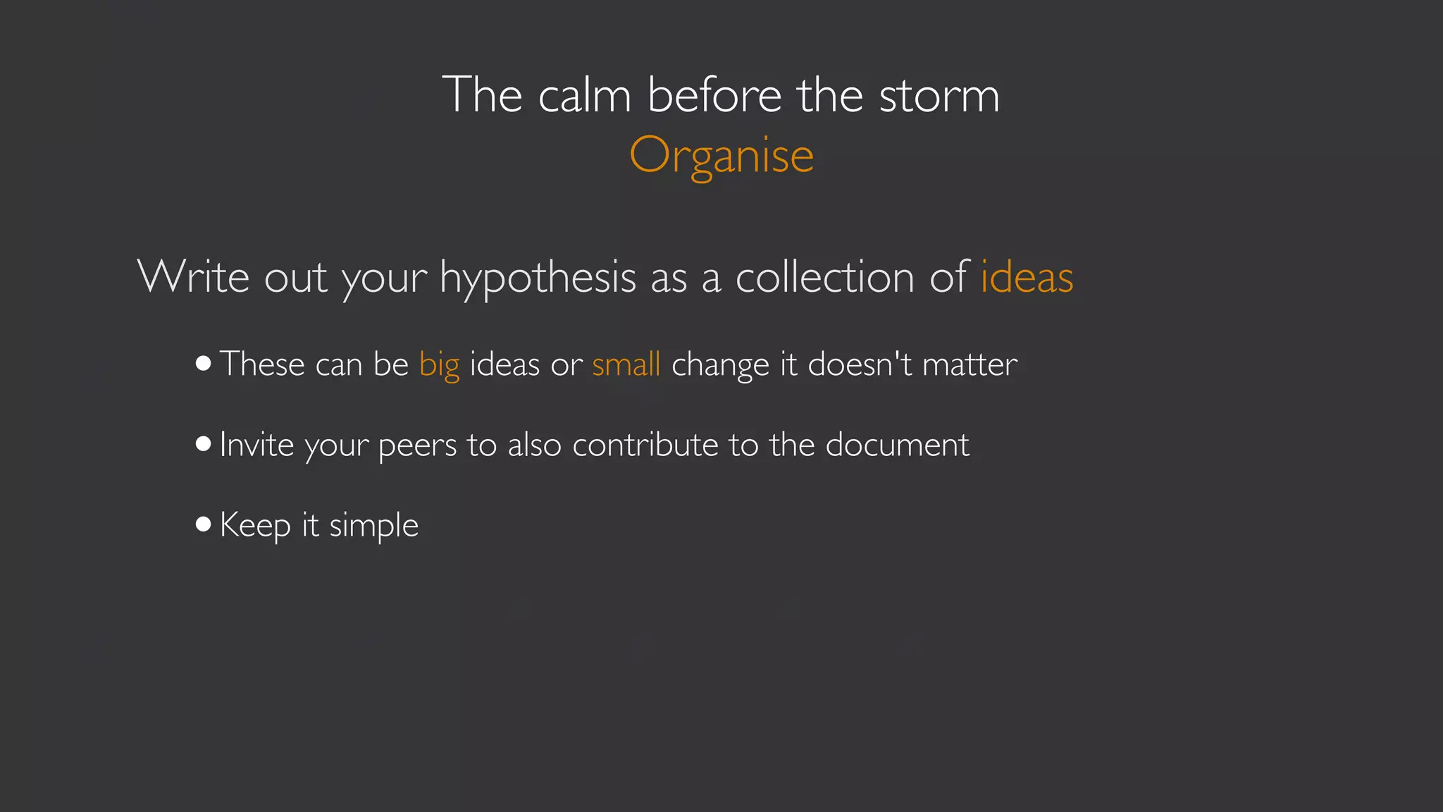 The calm before the storm
                           Organise

Write out your hypothesis as a collection of ideas
  •These can be big ideas or small change it doesn't matter
  •Invite your peers to also contribute to the document
  •Keep it simple
 