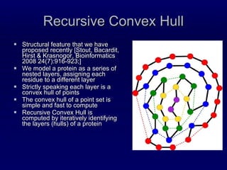 Recursive Convex Hull Structural feature that we have proposed recently [Stout, Bacardit, Hirst & Krasnogor,  Bioinformatics 2008 24(7):916-923; ] We model a protein as a series of nested layers, assigning each residue to a different layer Strictly speaking each layer is a convex hull of points The convex hull of a point set is simple and fast to compute Recursive Convex Hull is computed by iteratively identifying the layers (hulls) of a protein 