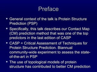 Preface General context of the talk is Protein Structure Prediction (PSP) Specifically, this talk describes our Contact Map (CM) prediction method that was one of the top predictors in the last edition of CASP CASP = Critical Assessment of Techniques for Protein Structure Prediction. Biannual community-wide experiment to assess the state-of-the-art in PSP The use of topological models of protein structure has contributed to better CM prediction 