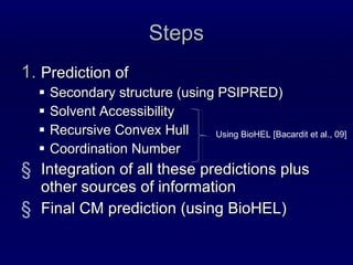 Steps Prediction of Secondary structure (using PSIPRED) Solvent Accessibility Recursive Convex Hull Coordination Number Integration of all these predictions plus other sources of information Final CM prediction (using BioHEL) Using BioHEL [Bacardit et al., 09] 