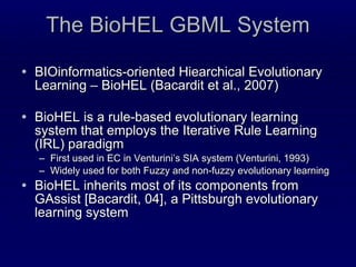 The BioHEL GBML System BIOinformatics-oriented Hiearchical Evolutionary Learning – BioHEL (Bacardit et al., 2007) BioHEL is a rule-based evolutionary learning system that employs the Iterative Rule Learning (IRL) paradigm First used in EC in Venturini’s SIA system (Venturini, 1993) Widely used for both Fuzzy and non-fuzzy evolutionary learning BioHEL inherits most of its components from GAssist [Bacardit, 04], a Pittsburgh evolutionary learning system 