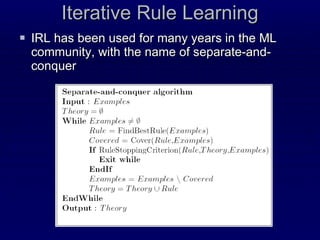 Iterative Rule Learning IRL has been used for many years in the ML community, with the name of separate-and-conquer 