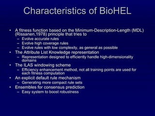 Characteristics of BioHEL A fitness function based on the Minimum-Description-Length (MDL)  (Rissanen,1978)  principle that tries to Evolve accurate rules Evolve high coverage rules Evolve rules with low complexity, as general as possible The Attribute List Knowledge representation Representation designed to efficiently handle high-dimensionality domains The ILAS windowing scheme Efficiency enhancement method, not all training points are used for each fitness computation An explicit default rule mechanism Generating more compact rule sets Ensembles for consensus prediction Easy system to boost robustness  