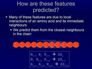 How are these features predicted? Many of these features are due to local interactions of an amino acid and its immediate neighbours  We predict them from the closest neighbours in the chain R i SS i R i+1 SS i+1 R i-1 SS i-1 R i+2 SS i+2 R i-2 SS i-2 R i+3 SS i+3 R i+4 SS i+4 R i-3 SS i-3 R i-4 SS i-4 R i-5 SS i-5 R i+5 SS i+5 R i-1  R i  R i+1     SS i R i  R i+1  R i+2     SS i+1 R i+1  R i+2  R i+3     SS i+2 