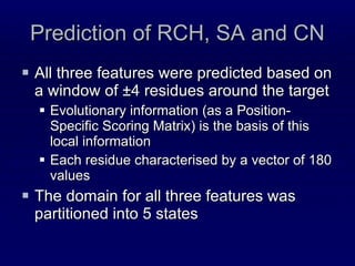 Prediction of RCH, SA and CN All three features were predicted based on a window of ±4 residues around the target Evolutionary information (as a Position-Specific Scoring Matrix) is the basis of this local information Each residue characterised by a vector of 180 values The domain for all three features was partitioned into 5 states 