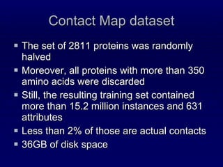 Contact Map dataset The set of 2811 proteins was randomly halved  Moreover, all proteins with more than 350 amino acids were discarded Still, the resulting training set contained more than 15.2 million instances and 631 attributes Less than 2% of those are actual contacts 36GB of disk space 