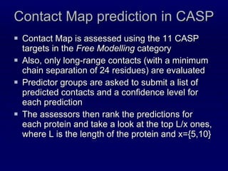 Contact Map prediction in CASP Contact Map is assessed using the 11 CASP targets in the  Free Modelling  category  Also, only long-range contacts (with a minimum chain separation of 24 residues) are evaluated Predictor groups are asked to submit a list of predicted contacts and a confidence level for each prediction The assessors then rank the predictions for each protein and take a look at the top L/x ones, where L is the length of the protein and x={5,10} 