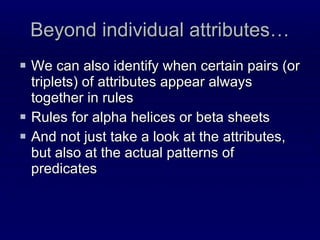 Beyond individual attributes… We can also identify when certain pairs (or triplets) of attributes appear always together in rules Rules for alpha helices or beta sheets And not just take a look at the attributes, but also at the actual patterns of predicates 