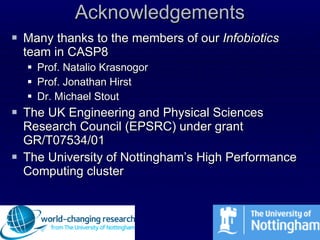 Acknowledgements Many thanks to the members of our  Infobiotics  team in CASP8 Prof. Natalio Krasnogor Prof. Jonathan Hirst Dr. Michael Stout The UK Engineering and Physical Sciences Research Council (EPSRC) under grant GR/T07534/01 The University of Nottingham’s High Performance Computing cluster 
