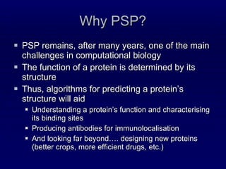 Why PSP? PSP remains, after many years, one of the main challenges in computational biology The function of a protein is determined by its structure Thus, algorithms for predicting a protein’s structure will aid Understanding a protein’s function and characterising its binding sites Producing antibodies for immunolocalisation And looking far beyond…. designing new proteins (better crops, more efficient drugs, etc.) 