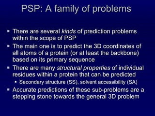 PSP: A family of problems There are several  kinds  of prediction problems within the scope of PSP The main one is to predict the 3D coordinates of all atoms of a protein (or at least the backbone) based on its primary sequence There are many  structural properties  of individual residues within a protein that can be predicted Secondary structure (SS), solvent accessibility (SA) Accurate predictions of these sub-problems are a stepping stone towards the general 3D problem 