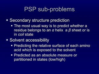 PSP sub-problems Secondary structure prediction The most usual way is to predict whether a residue belongs to an  α  helix  a  β  sheet or is in  coil  state Solvent accessibility Predicting the relative surface of each amino acid which is exposed to the solvent Predicted as an absolute measure or partitioned in states (low/high) 