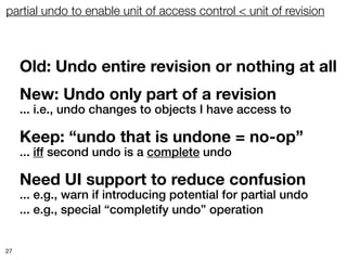 partial undo to enable unit of access control < unit of revision



     Old: Undo entire revision or nothing at all
     New: Undo only part of a revision
     ... i.e., undo changes to objects I have access to

     Keep: “undo that is undone = no-op”
     ... iff second undo is a complete undo

     Need UI support to reduce confusion
     ... e.g., warn if introducing potential for partial undo
     ... e.g., special “completify undo” operation


27
 