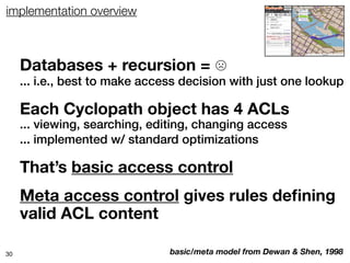 implementation overview



     Databases + recursion = ☹
     ... i.e., best to make access decision with just one lookup

     Each Cyclopath object has 4 ACLs
     ... viewing, searching, editing, changing access
     ... implemented w/ standard optimizations

     That’s basic access control
     Meta access control gives rules deﬁning
     valid ACL content

30                              basic/meta model from Dewan & Shen, 1998
 