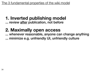 The 3 fundamental properties of the wiki model



     1. Inverted publishing model
     ... review after publication, not before

     2. Maximally open access
     ... whenever reasonable, anyone can change anything
     ... minimize e.g. unfriendly UI, unfriendly culture




34
 