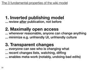 The 3 fundamental properties of the wiki model



     1. Inverted publishing model
     ... review after publication, not before

     2. Maximally open access
     ... whenever reasonable, anyone can change anything
     ... minimize e.g. unfriendly UI, unfriendly culture

     3. Transparent changes
     ... everyone can see who is changing what
     ... recent changes lists, watching, difﬁng
     ... enables meta-work (notably, undoing bad edits)


34
 