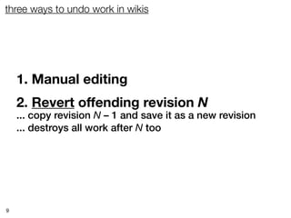 three ways to undo work in wikis




    1. Manual editing
    2. Revert offending revision N
    ... copy revision N – 1 and save it as a new revision
    ... destroys all work after N too




9
 