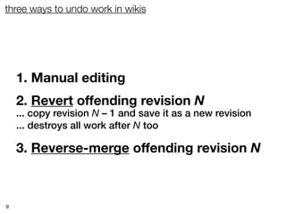 three ways to undo work in wikis




    1. Manual editing
    2. Revert offending revision N
    ... copy revision N – 1 and save it as a new revision
    ... destroys all work after N too

    3. Reverse-merge offending revision N



9
 