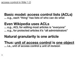 access control in Wiki 1.0



     Basic model: access control lists (ACLs)
     ... e.g., each “thing” has lists of who can do what

     Even Wikipedia uses ACLs
     ... e.g., ACL for editing most articles is “everyone”
     ... e.g., for protected articles it’s “all administrators”

     Natural granularity is one article
     Thus: unit of access control is one object
     ... i.e., unit of access control ≥ unit of revision


12
 