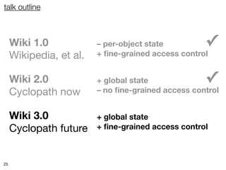 talk outline



     Wiki 1.0            – per-object state         ✓
     Wikipedia, et al.   + ﬁne-grained access control


     Wiki 2.0            + global state             ✓
     Cyclopath now       – no ﬁne-grained access control


     Wiki 3.0            + global state
     Cyclopath future    + ﬁne-grained access control



25
 