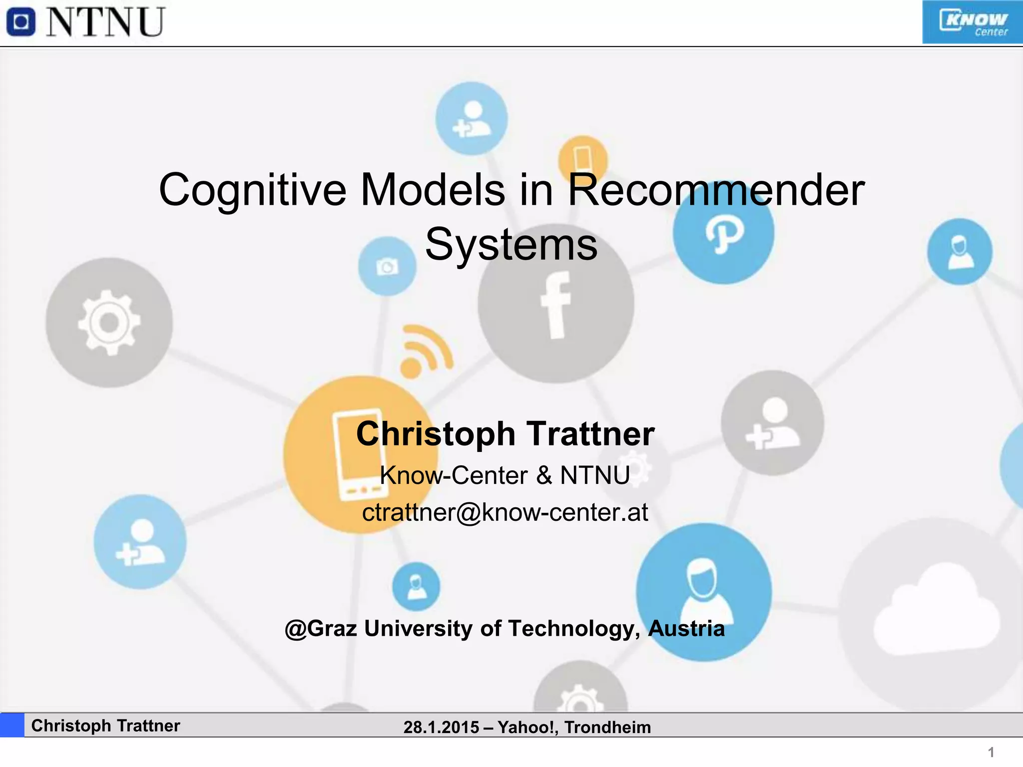 1
. Christoph Trattner 28.1.2015 – Yahoo!, Trondheim
Cognitive Models in Recommender
Systems
Christoph Trattner
Know-Center & NTNU
ctrattner@know-center.at
@Graz University of Technology, Austria
 